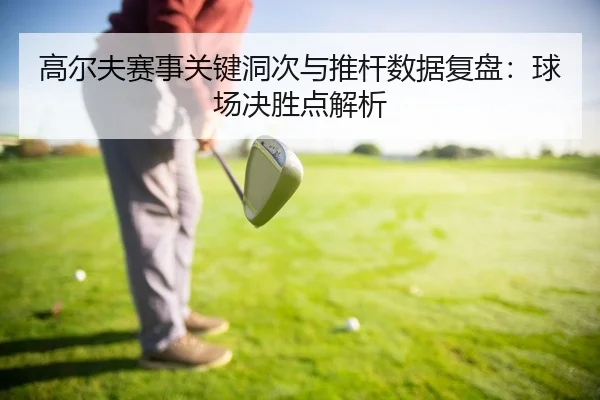 高尔夫赛事关键洞次与推杆数据复盘：球场决胜点解析